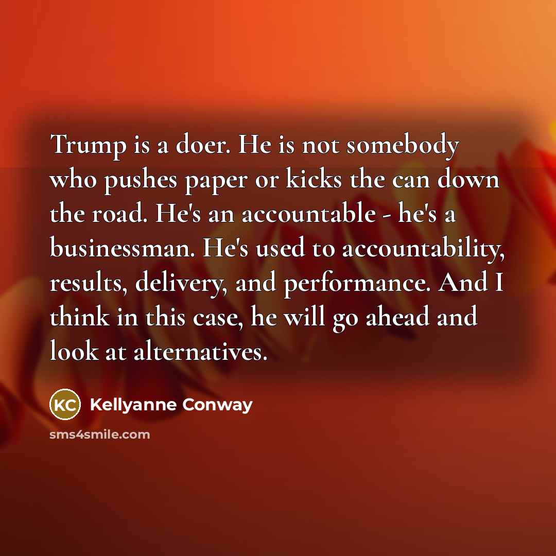 “Trump is a doer. He is not somebody who pushes paper or kicks the can down the road. He's an accountable - he's a businessman. He's used to accountability, results, delivery, and performance. And I think in this case, he will go ahead and look at alternatives.” quote by Kellyanne Conway