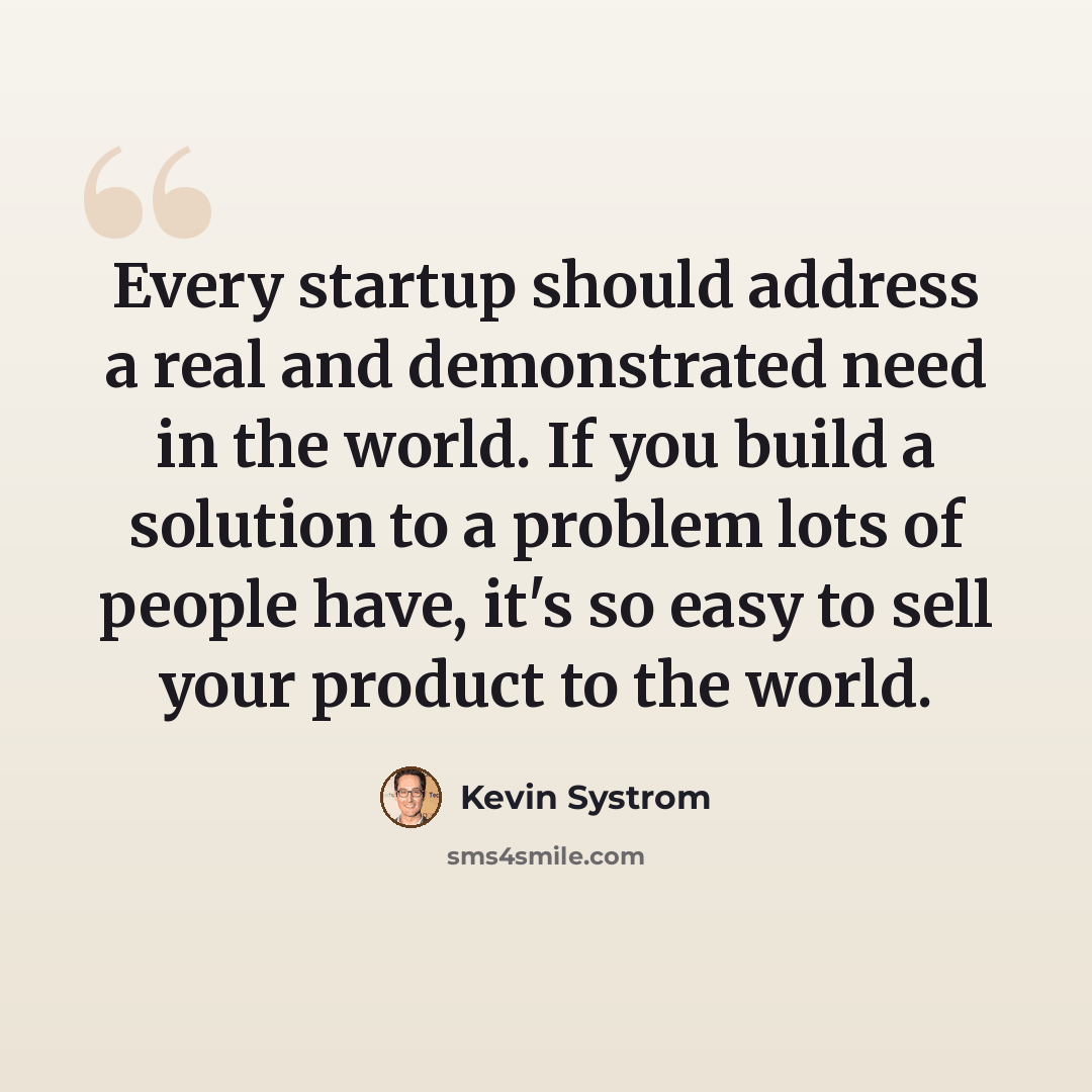“Every startup should address a real and demonstrated need in the world. If you build a solution to a problem lots of people have, it's so easy to sell your product to the world.” quote by Kevin Systrom