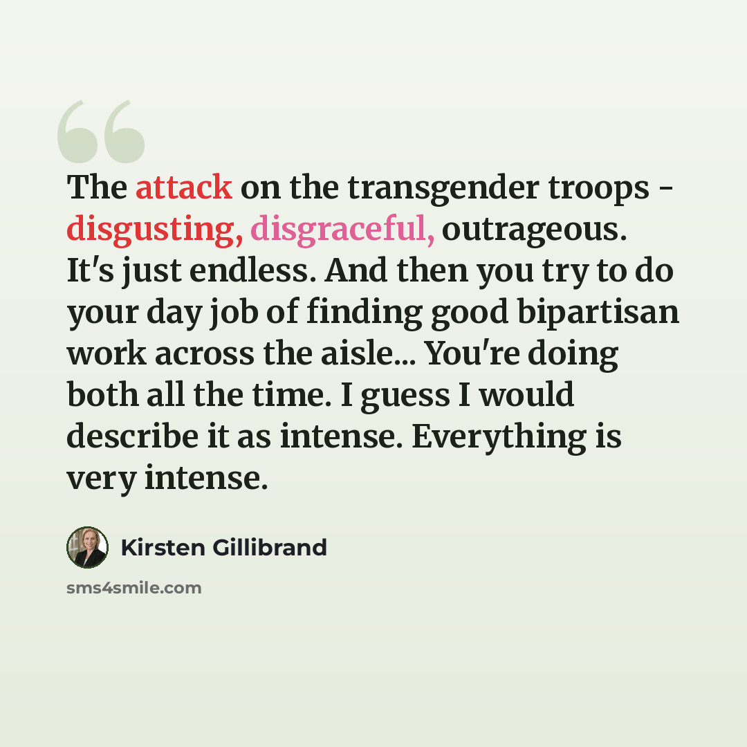 “The attack on the transgender troops - disgusting, disgraceful, outrageous. It's just endless. And then you try to do your day job of finding good bipartisan work across the aisle... You're doing both all the time. I guess I would describe it as intense. Everything is very intense.” quote by Kirsten Gillibrand