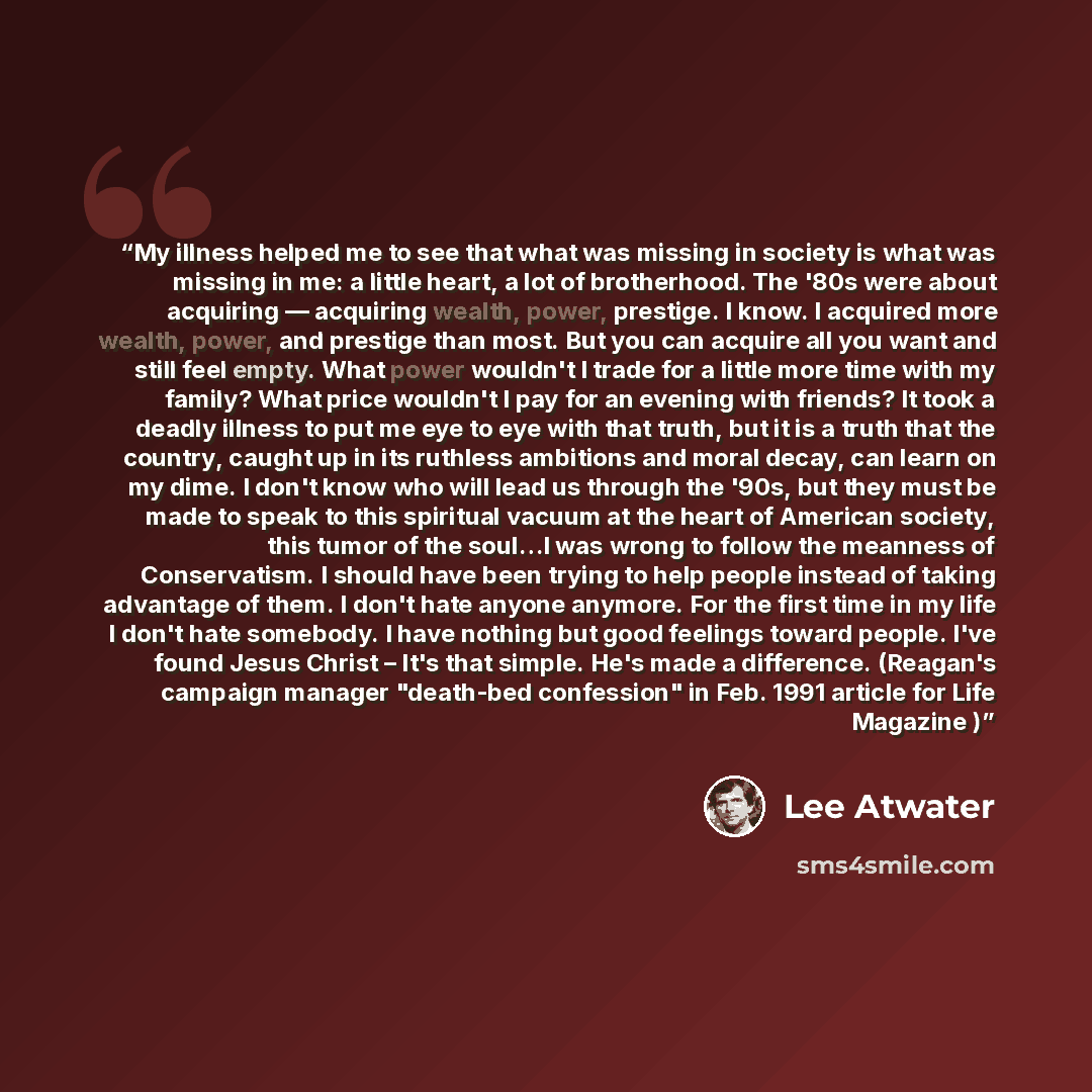 “My illness helped me to see that what was missing in society is what was missing in me: a little heart, a lot of brotherhood. The '80s were about acquiring — acquiring wealth, power, prestige. I know. I acquired more wealth, power, and prestige than most. But you can acquire all you want and still…” quote by Lee Atwater