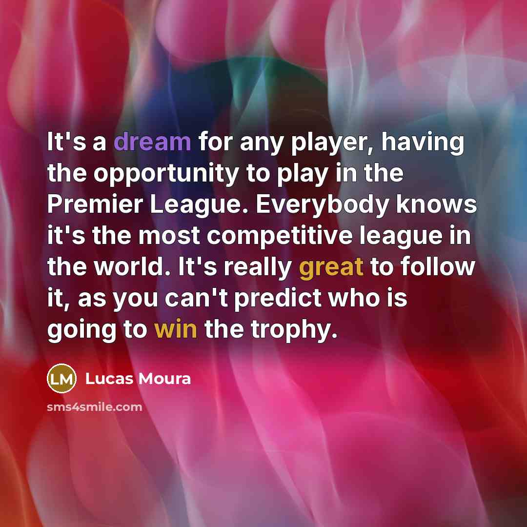 “It's a dream for any player, having the opportunity to play in the Premier League. Everybody knows it's the most competitive league in the world. It's really great to follow it, as you can't predict who is going to win the trophy.” quote by Lucas Moura