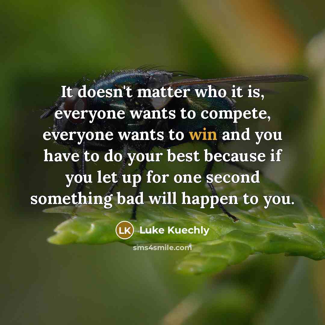 “It doesn't matter who it is, everyone wants to compete, everyone wants to win and you have to do your best because if you let up for one second something bad will happen to you.” quote by Luke Kuechly