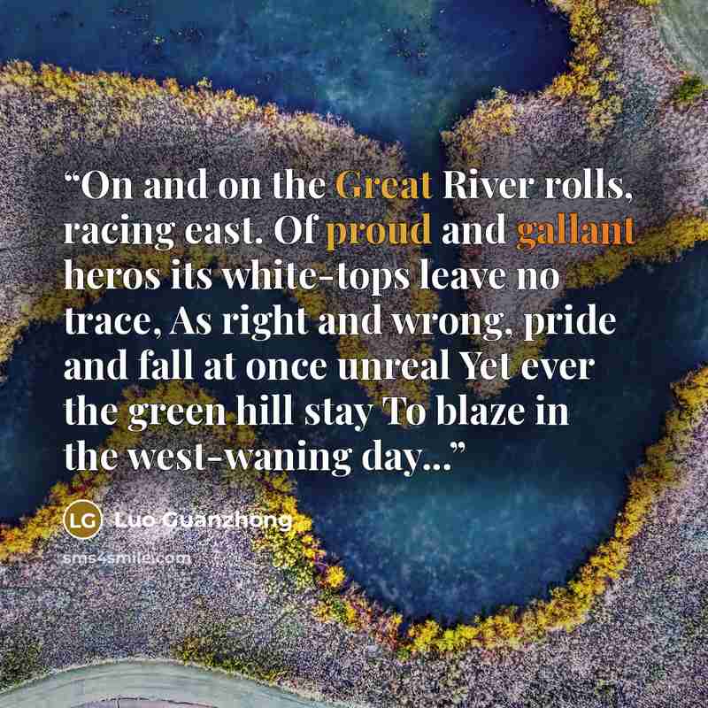 “On and on the Great River rolls, racing east. Of proud and gallant heros its white-tops leave no trace, As right and wrong, pride and fall at once unreal Yet ever the green hill stay To blaze in the west-waning day...” quote by Luo Guanzhong