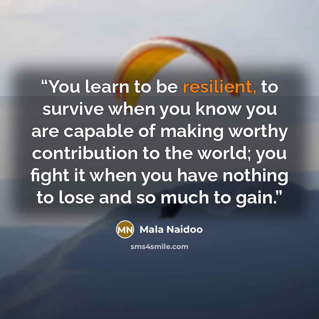 “You learn to be resilient, to survive when you know you are capable of making worthy contribution to the world; you fight it when you have nothing to lose and so much to gain.” quote by Mala Naidoo