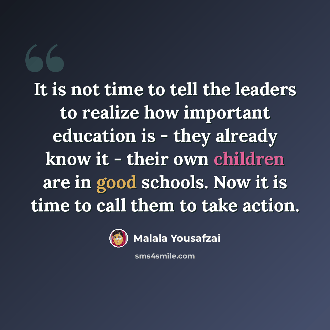 “It is not time to tell the leaders to realize how important education is - they already know it - their own children are in good schools. Now it is time to call them to take action.” quote by Malala Yousafzai