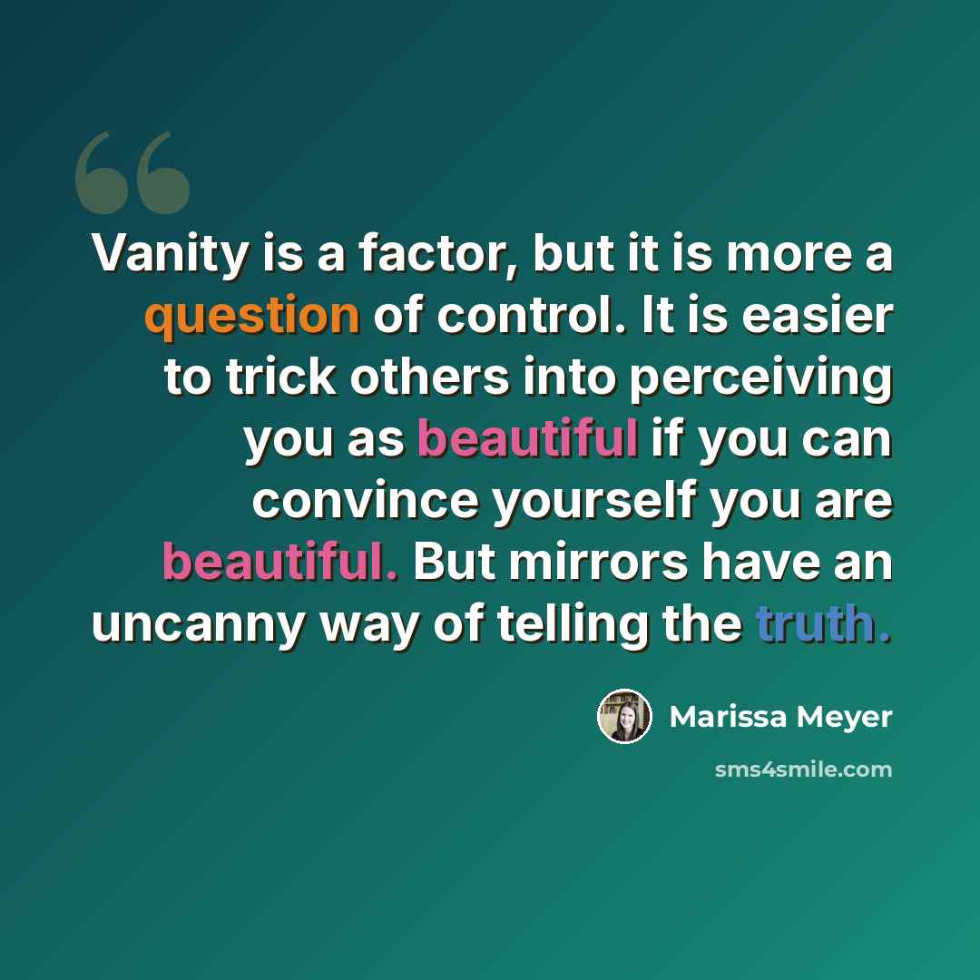 “Vanity is a factor, but it is more a question of control. It is easier to trick others into perceiving you as beautiful if you can convince yourself you are beautiful. But mirrors have an uncanny way of telling the truth.” quote by Marissa Meyer