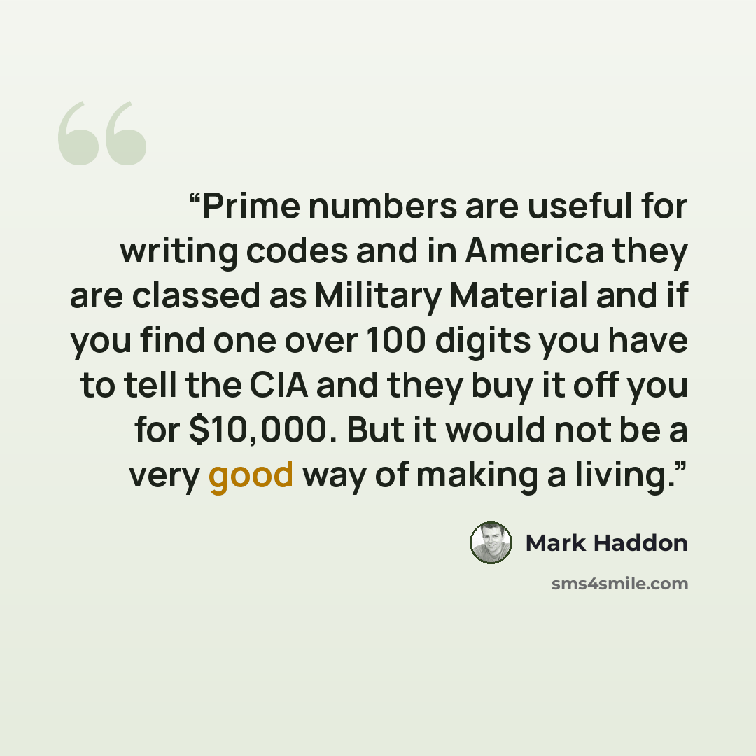 “Prime numbers are useful for writing codes and in America they are classed as Military Material and if you find one over 100 digits you have to tell the CIA and they buy it off you for $10,000. But it would not be a very good way of making a living.” quote by Mark Haddon