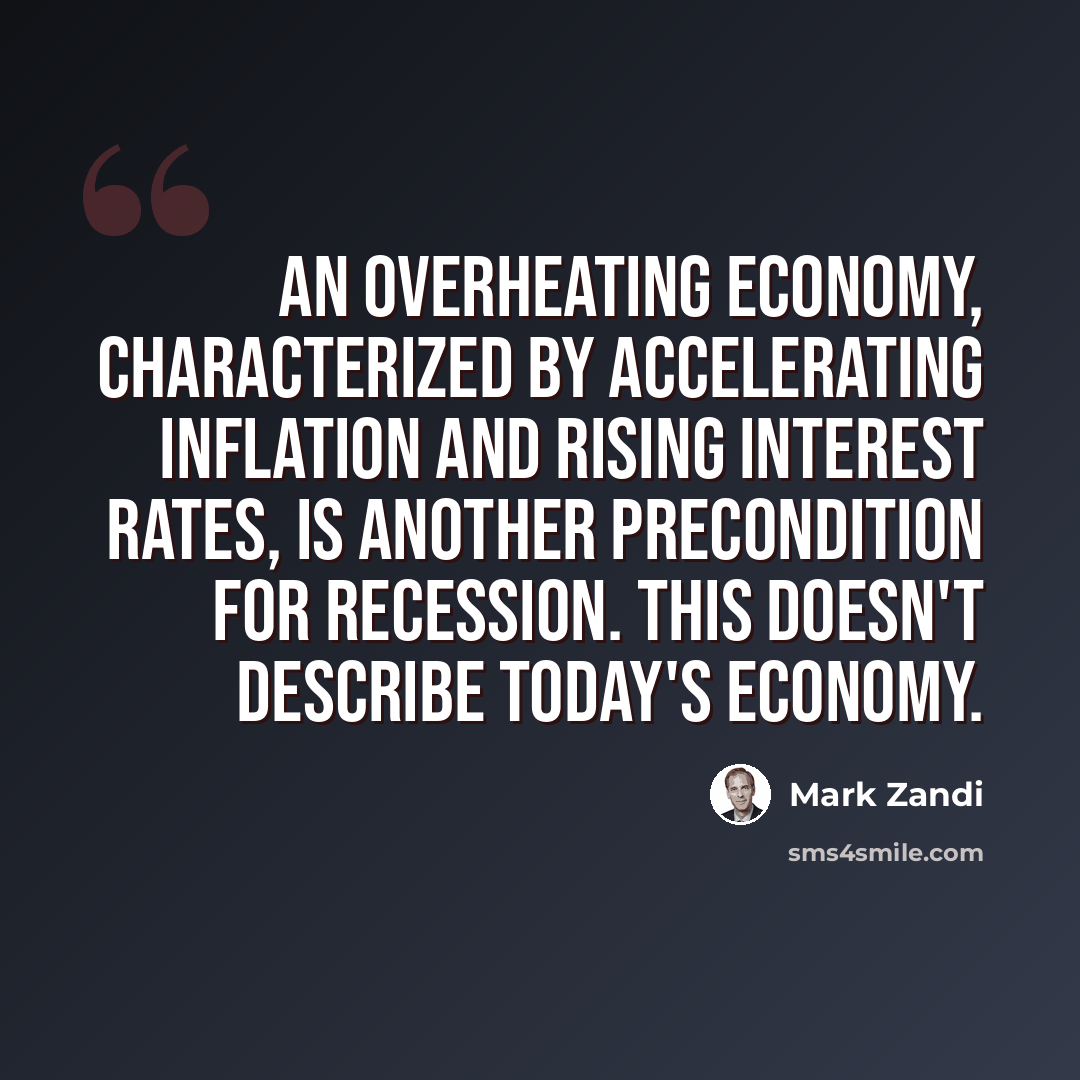 “An overheating economy, characterized by accelerating inflation and rising interest rates, is another precondition for recession. This doesn't describe today's economy.” quote by Mark Zandi
