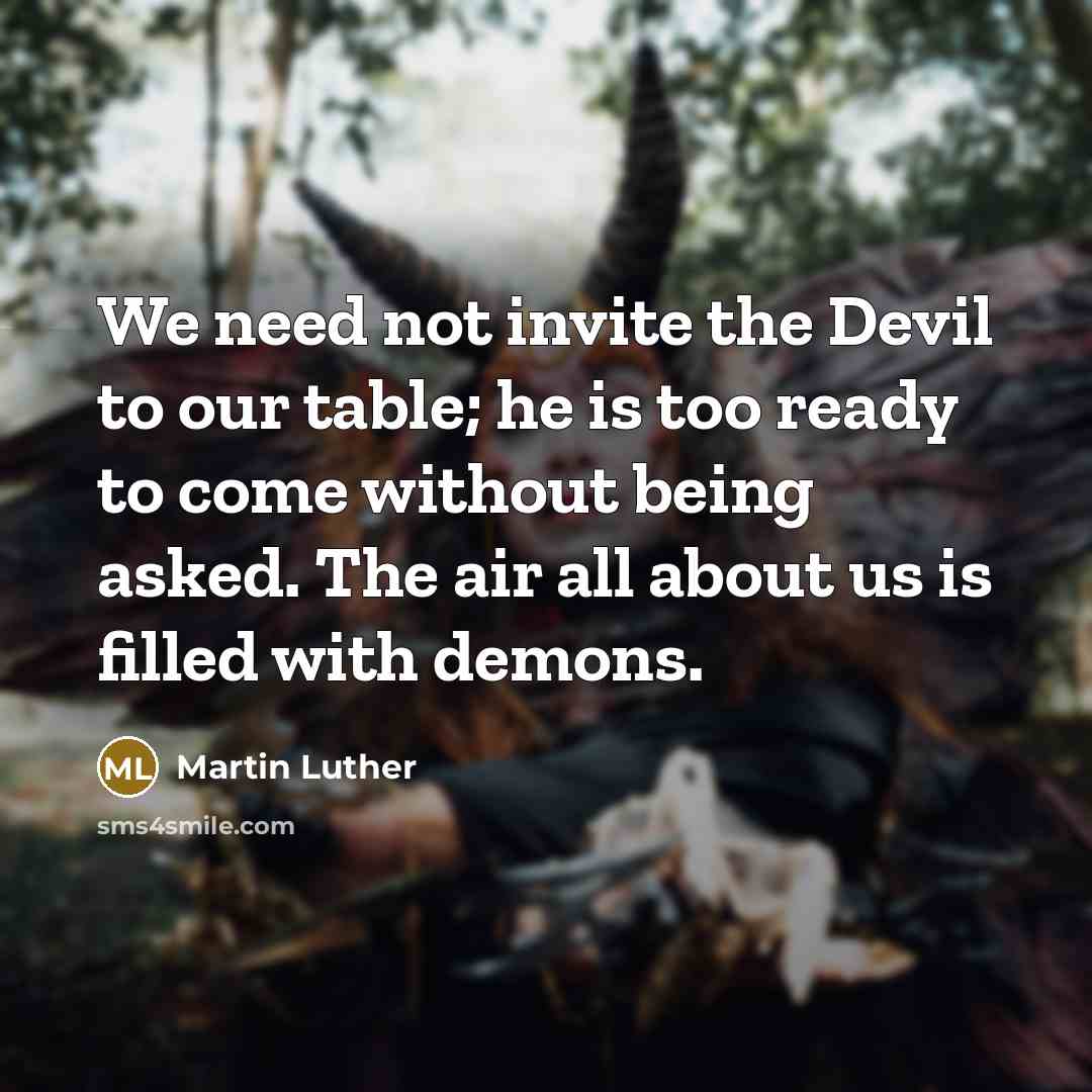 “We need not invite the Devil to our table; he is too ready to come without being asked. The air all about us is filled with demons.” quote by Martin Luther