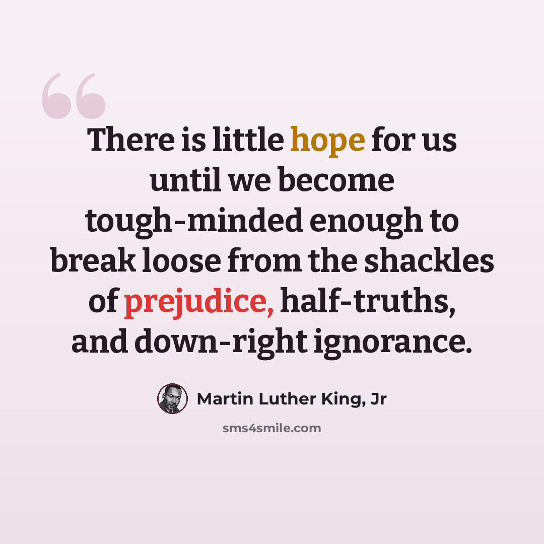 “There is little hope for us until we become tough-minded enough to break loose from the shackles of prejudice, half-truths, and down-right ignorance.” quote by Martin Luther King, Jr