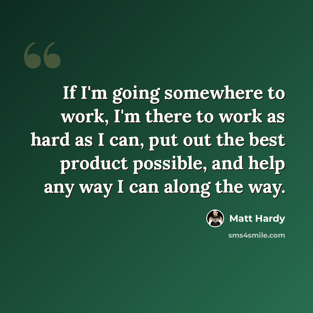 “If I'm going somewhere to work, I'm there to work as hard as I can, put out the best product possible, and help any way I can along the way.” quote by Matt Hardy
