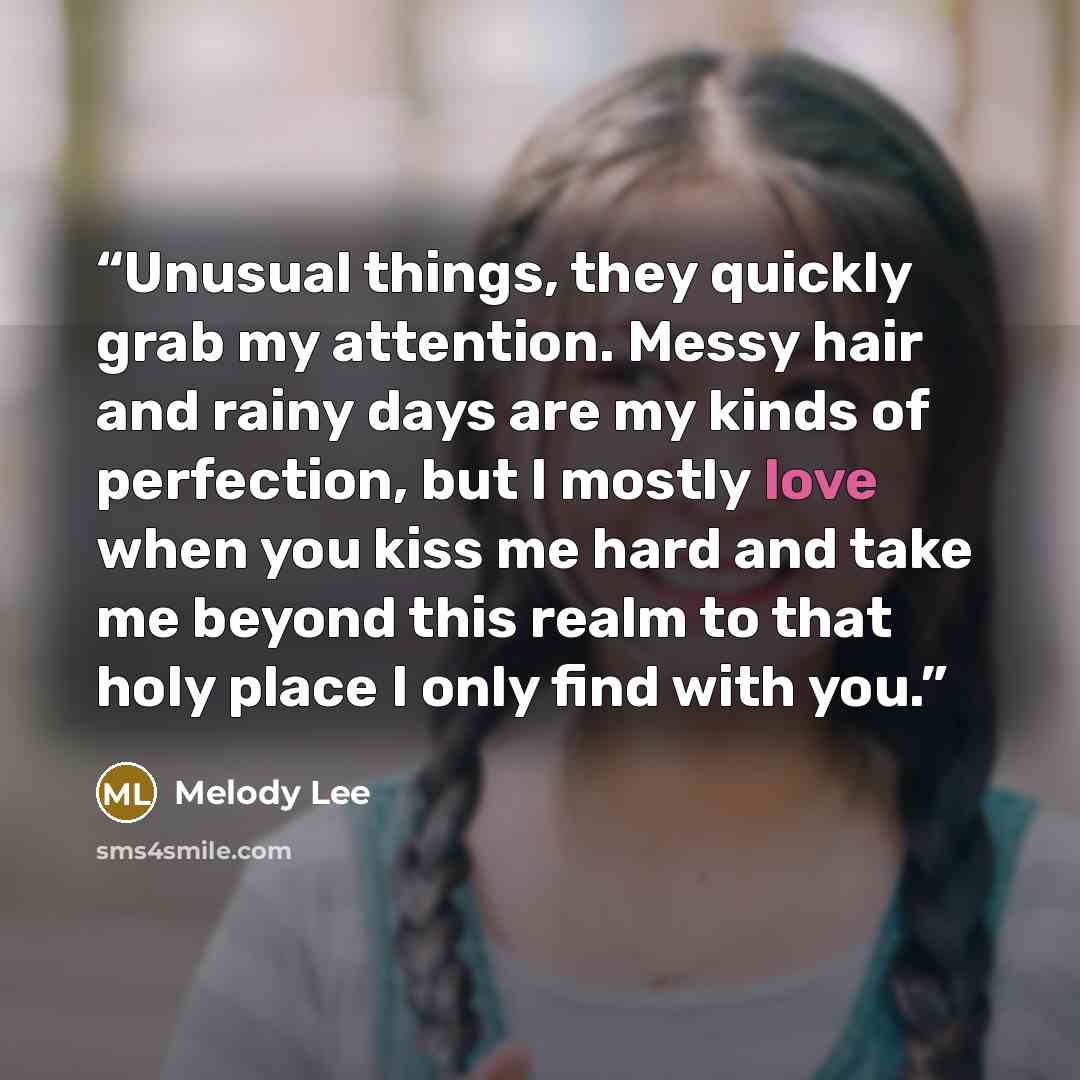 “Unusual things, they quickly grab my attention. Messy hair and rainy days are my kinds of perfection, but I mostly love when you kiss me hard and take me beyond this realm to that holy place I only find with you.” quote by Melody Lee