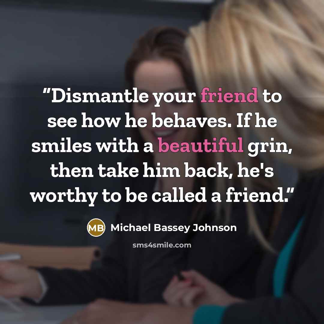 “Dismantle your friend to see how he behaves. If he smiles with a beautiful grin, then take him back, he's worthy to be called a friend.” quote by Michael Bassey Johnson
