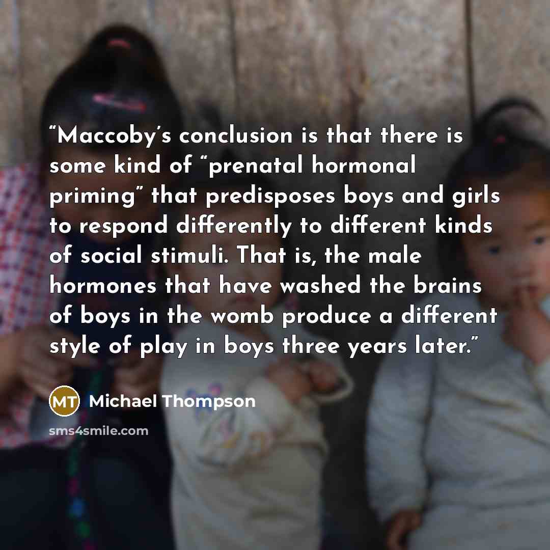 “Maccoby’s conclusion is that there is some kind of “prenatal hormonal priming” that predisposes boys and girls to respond differently to different kinds of social stimuli. That is, the male hormones that have washed the brains of boys in the womb produce a different style of play in boys three…” quote by Michael Thompson
