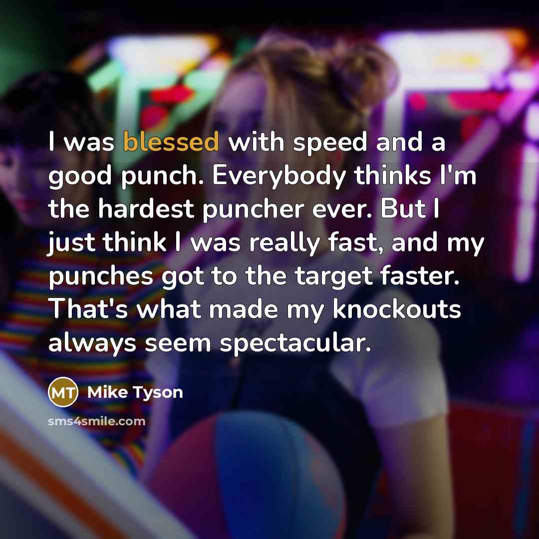 “I was blessed with speed and a good punch. Everybody thinks I'm the hardest puncher ever. But I just think I was really fast, and my punches got to the target faster. That's what made my knockouts always seem spectacular.” quote by Mike Tyson