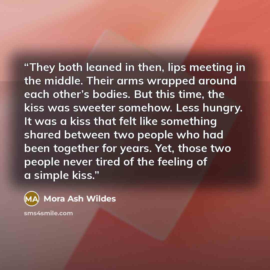 “They both leaned in then, lips meeting in the middle. Their arms wrapped around each other’s bodies. But this time, the kiss was sweeter somehow. Less hungry. It was a kiss that felt like something shared between two people who had been together for years. Yet, those two people never tired of the…” quote by Mora Ash Wildes