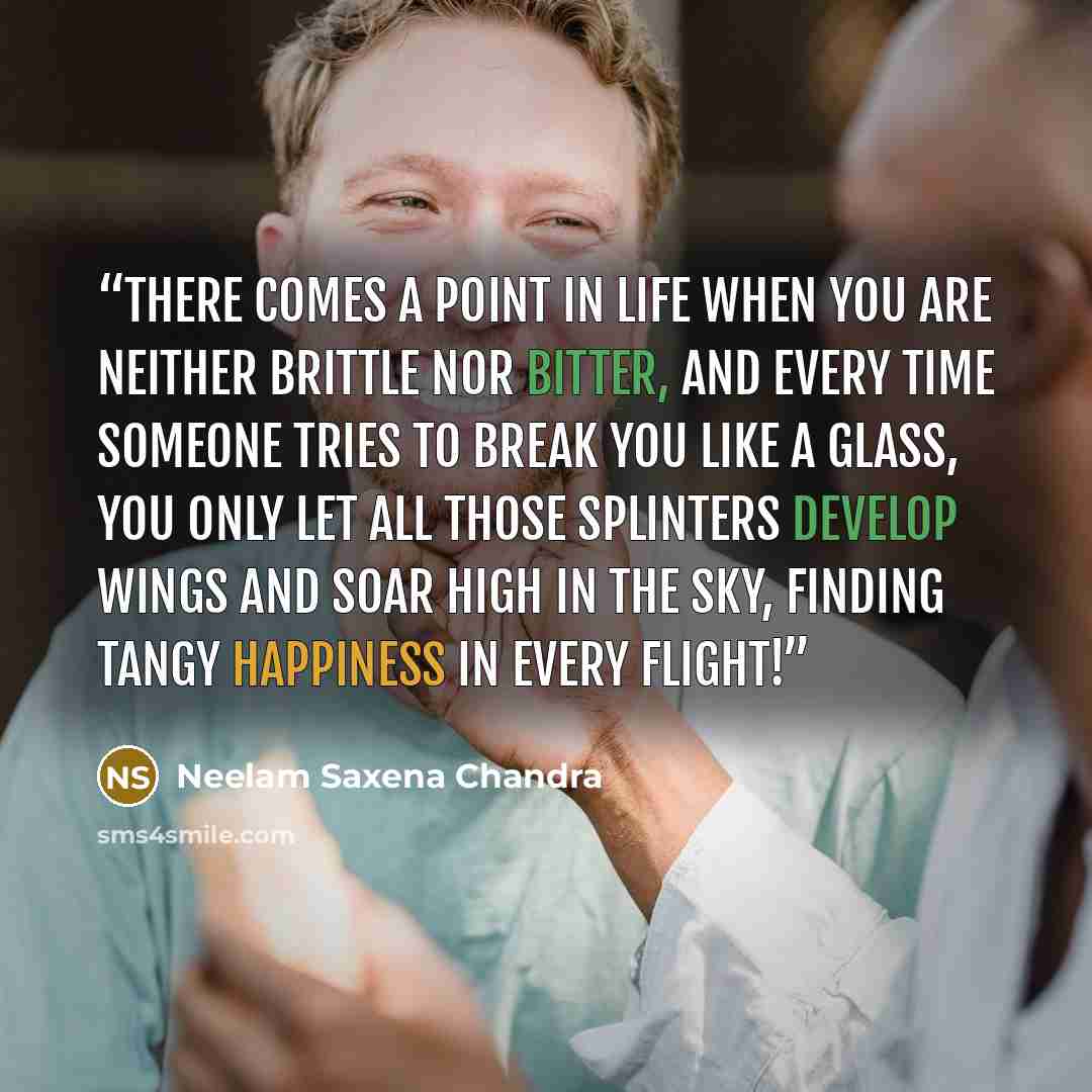 “There comes a point in life When you are neither brittle nor bitter, And every time someone tries To break you like a glass, You only let all those splinters Develop wings and soar high In the sky, Finding tangy happiness In every flight!” quote by Neelam Saxena Chandra