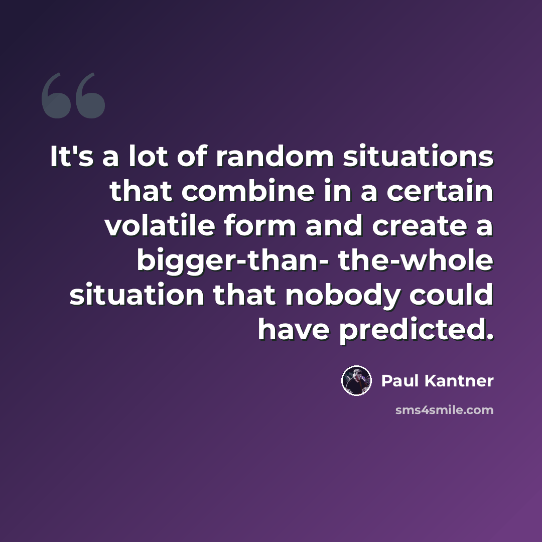 “It's a lot of random situations that combine in a certain volatile form and create a bigger-than- the-whole situation that nobody could have predicted.” quote by Paul Kantner