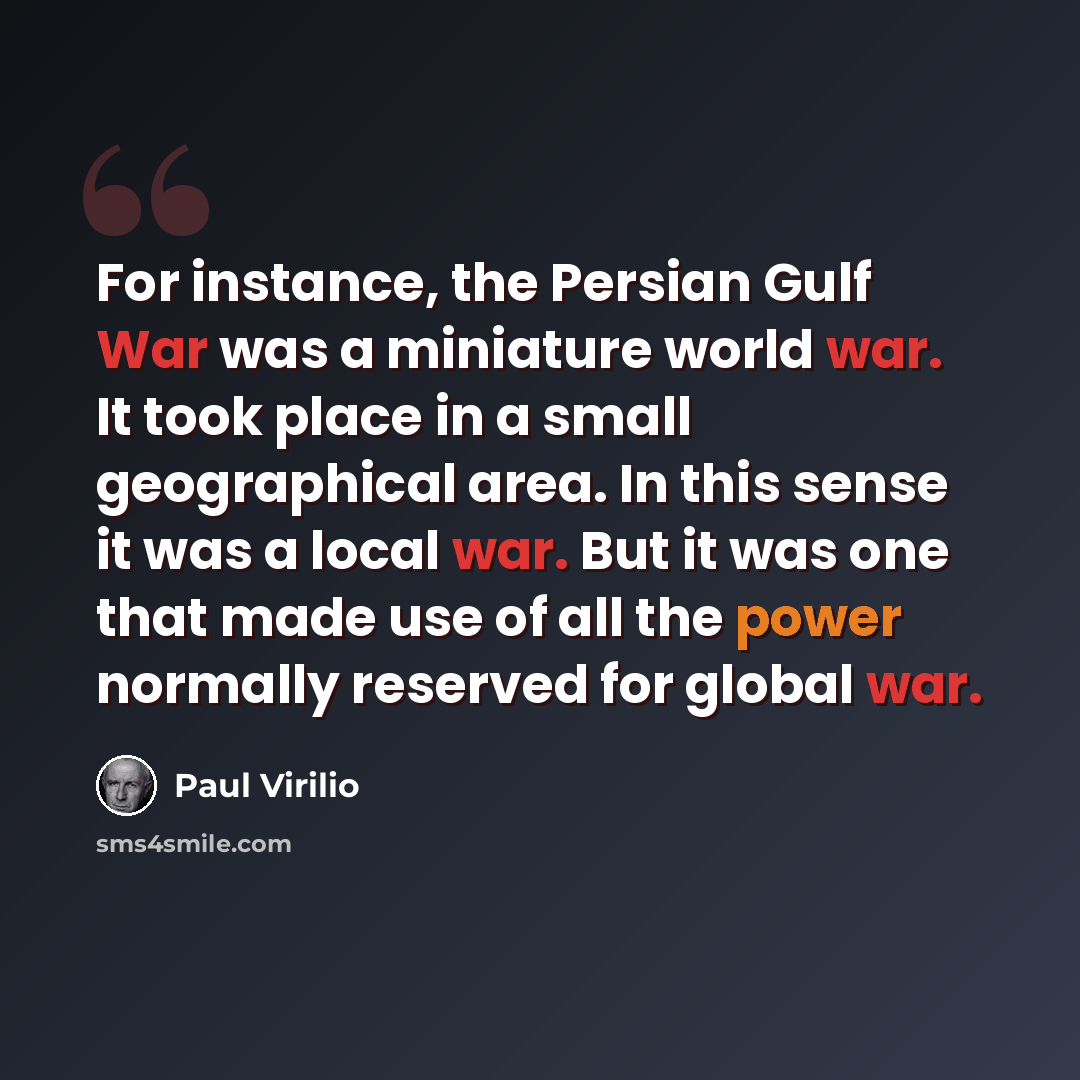 “For instance, the Persian Gulf War was a miniature world war. It took place in a small geographical area. In this sense it was a local war. But it was one that made use of all the power normally reserved for global war.” quote by Paul Virilio