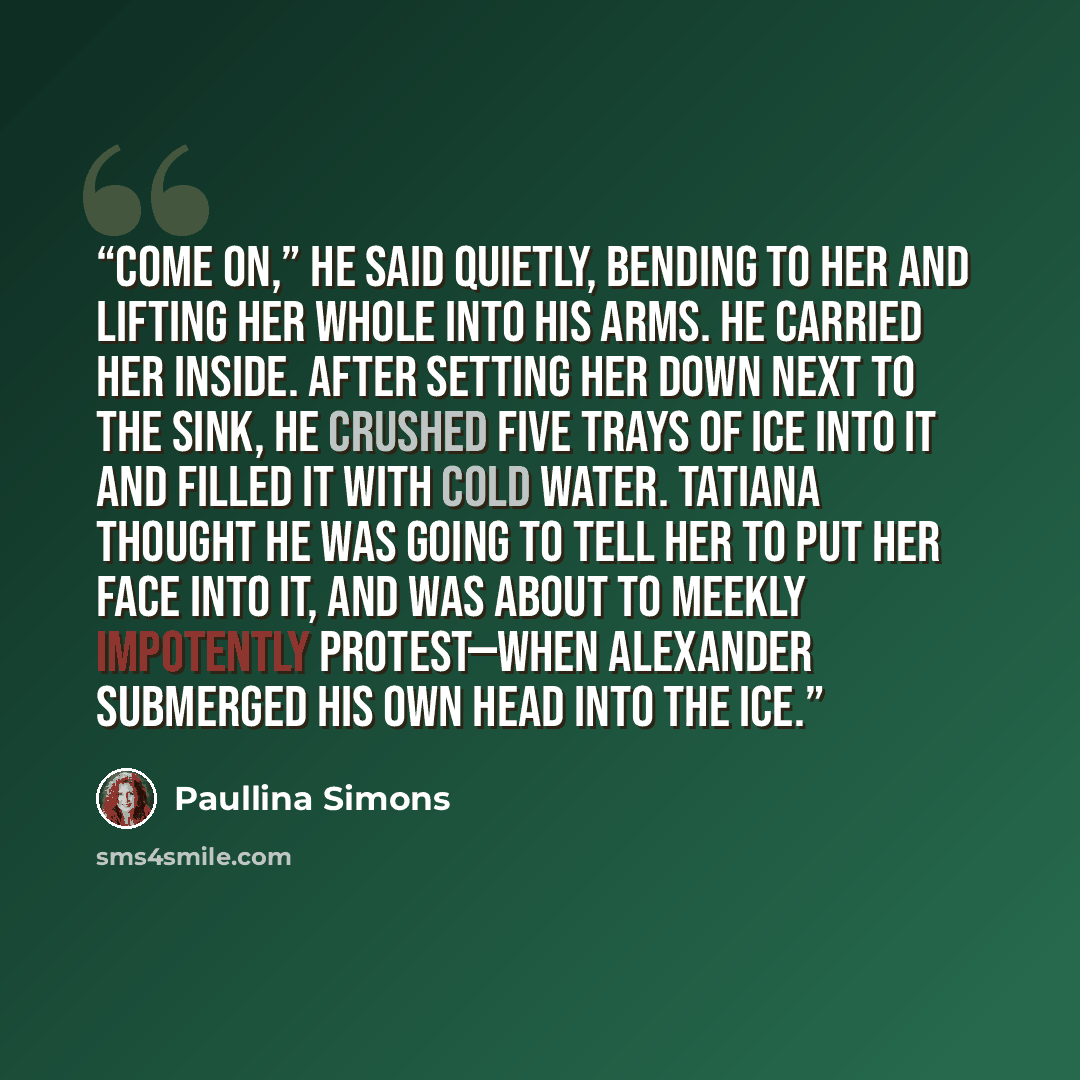 “Come on,” he said quietly, bending to her and lifting her whole into his arms. He carried her inside. After setting her down next to the sink, he crushed five trays of ice into it and filled it with cold water. Tatiana thought he was going to tell her to put her face into it, and was about to…” quote by Paullina Simons