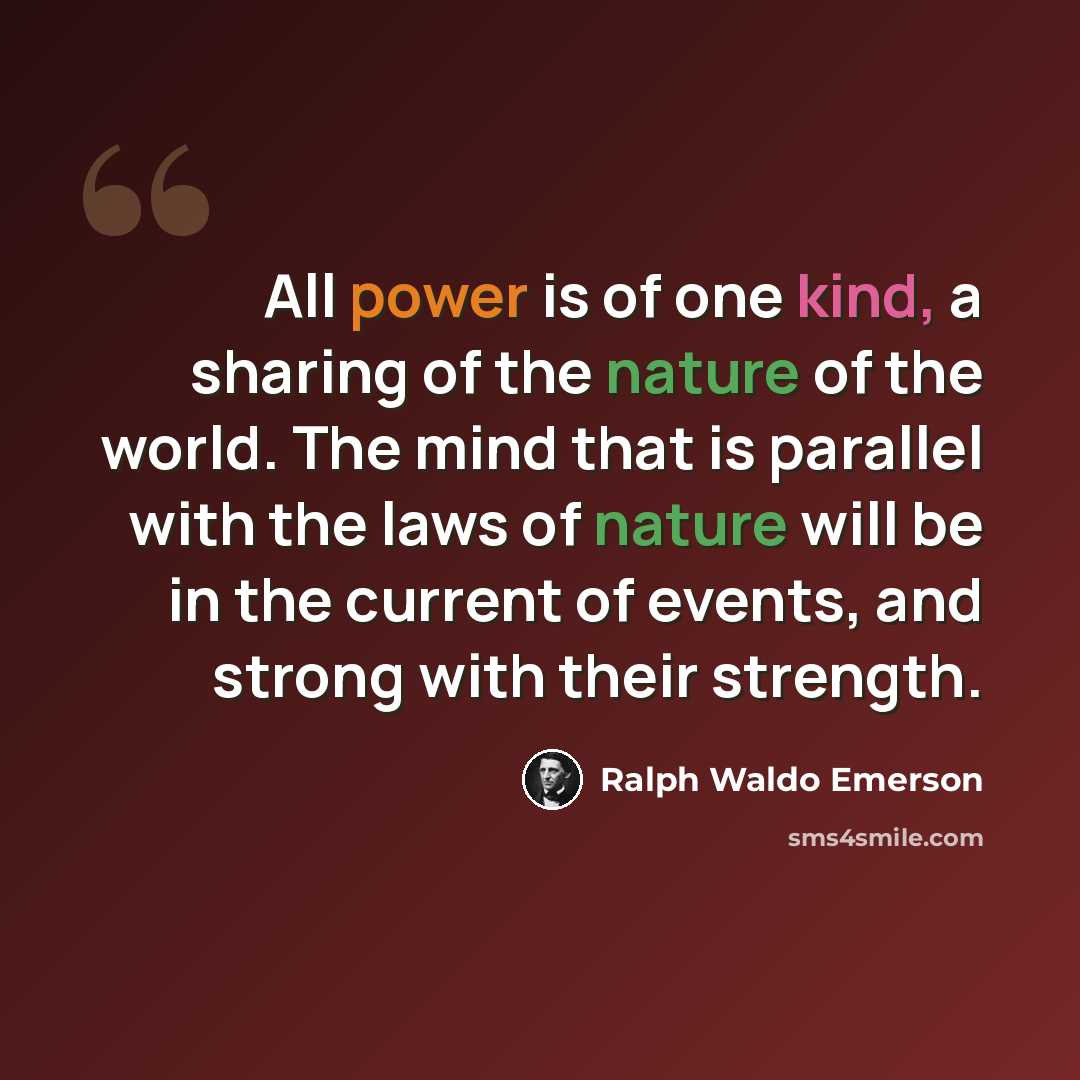 “All power is of one kind, a sharing of the nature of the world. The mind that is parallel with the laws of nature will be in the current of events, and strong with their strength.” quote by Ralph Waldo Emerson