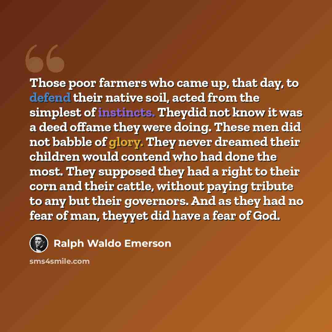 “Those poor farmers who came up, that day, to defend their native soil, acted from the simplest of instincts. Theydid not know it was a deed offame they were doing. These men did not babble of glory. They never dreamed their children would contend who had done the most. They supposed they had a…” quote by Ralph Waldo Emerson