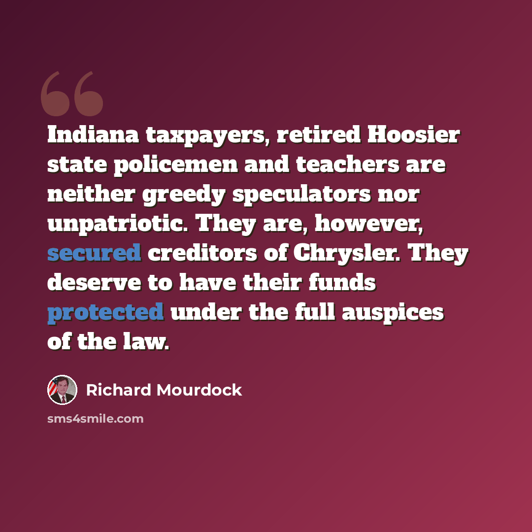 “Indiana taxpayers, retired Hoosier state policemen and teachers are neither greedy speculators nor unpatriotic. They are, however, secured creditors of Chrysler. They deserve to have their funds protected under the full auspices of the law.” quote by Richard Mourdock