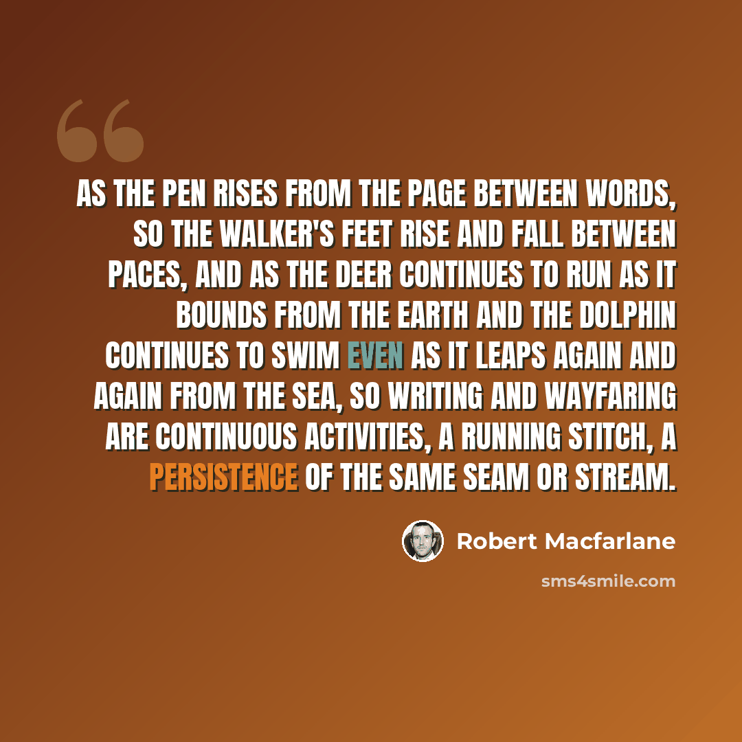 “As the pen rises from the page between words, so the walker's feet rise and fall between paces, and as the deer continues to run as it bounds from the earth and the dolphin continues to swim even as it leaps again and again from the sea, so writing and wayfaring are continuous activities, a…” quote by Robert Macfarlane
