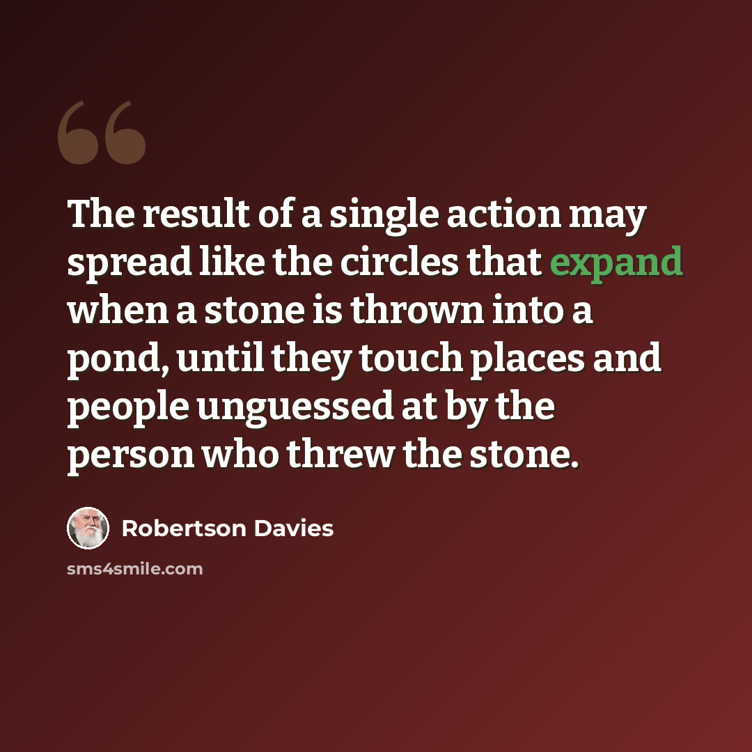 “The result of a single action may spread like the circles that expand when a stone is thrown into a pond, until they touch places and people unguessed at by the person who threw the stone.” quote by Robertson Davies