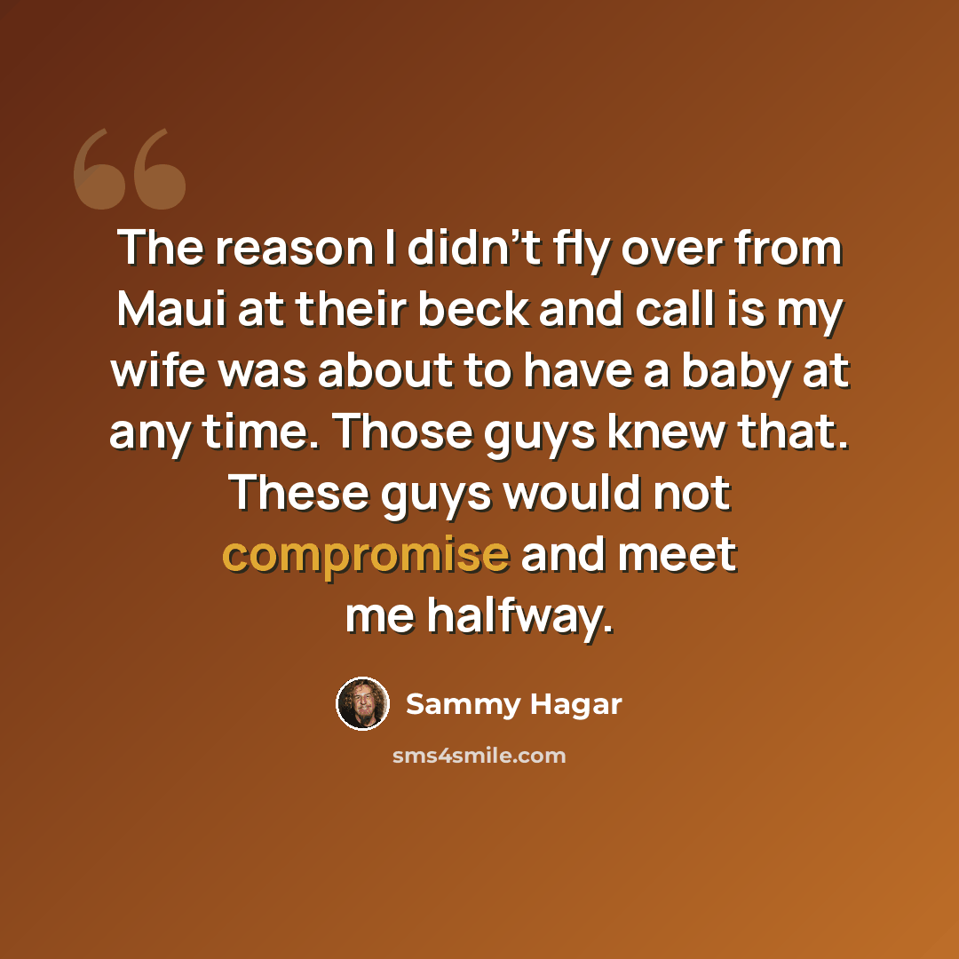 “The reason I didn't fly over from Maui at their beck and call is my wife was about to have a baby at any time. Those guys knew that. These guys would not compromise and meet me halfway.” quote by Sammy Hagar