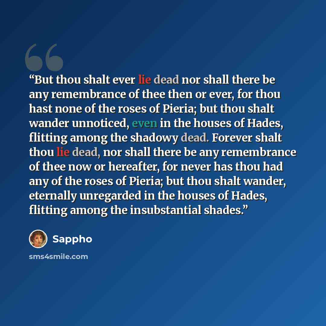 “But thou shalt ever lie dead nor shall there be any remembrance of thee then or ever, for thou hast none of the roses of Pieria; but thou shalt wander unnoticed, even in the houses of Hades, flitting among the shadowy dead. Forever shalt thou lie dead, nor shall there be any remembrance of thee…” quote by Sappho