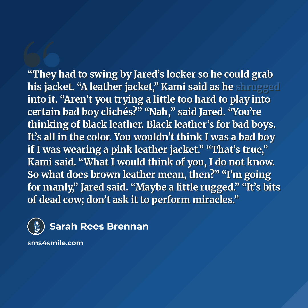 “They had to swing by Jared’s locker so he could grab his jacket. “A leather jacket,” Kami said as he shrugged into it. “Aren’t you trying a little too hard to play into certain bad boy clichés?” “Nah,” said Jared. “You’re thinking of black leather. Black leather’s for bad boys. It’s all in the…” quote by Sarah Rees Brennan