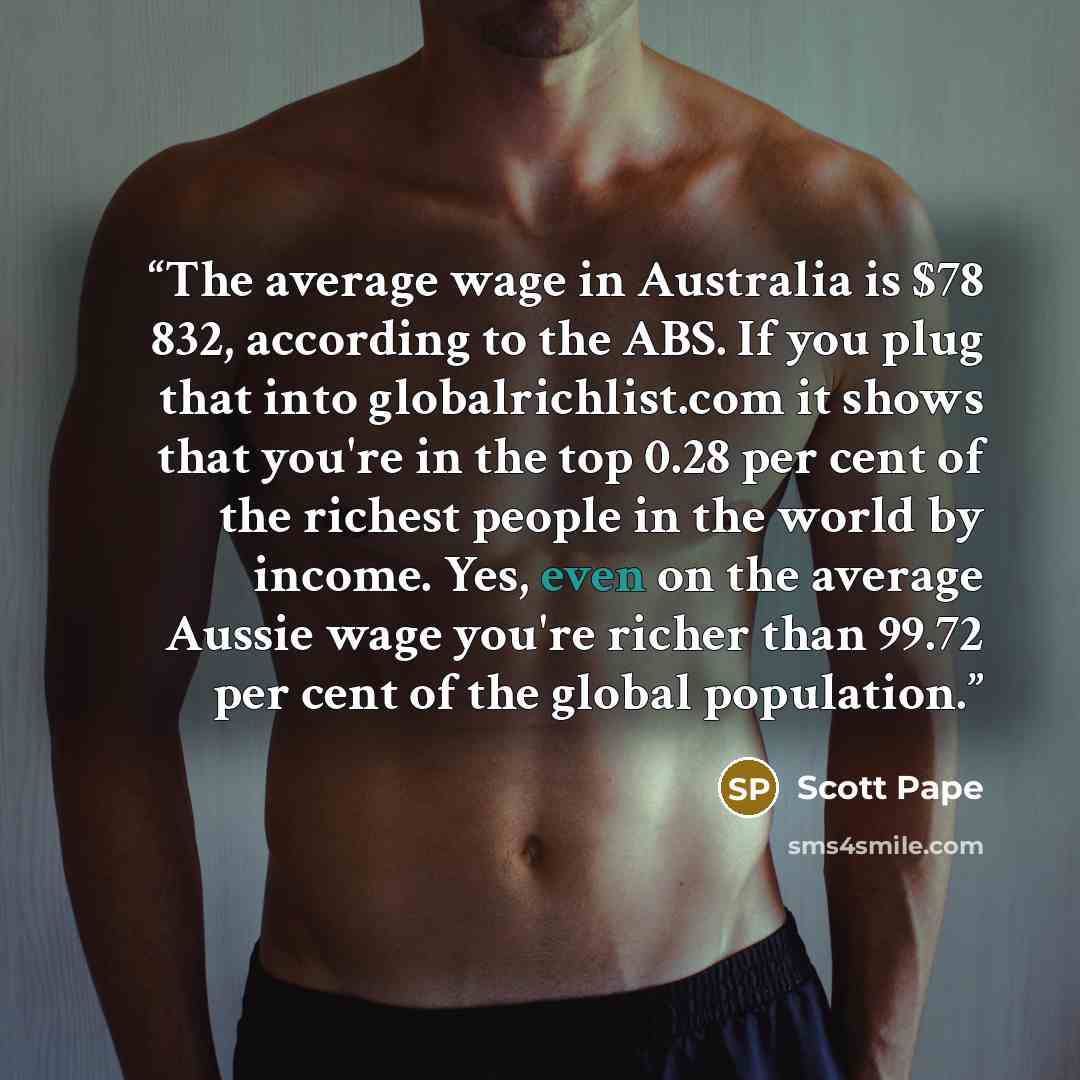 “​The average wage in Australia is $78 832, according to the ABS. If you plug that into globalrichlist.com it shows that you're in the top 0.28 per cent of the richest people in the world by income. Yes, even on the average Aussie wage you're richer than 99.72 per cent of the global population.” quote by Scott Pape