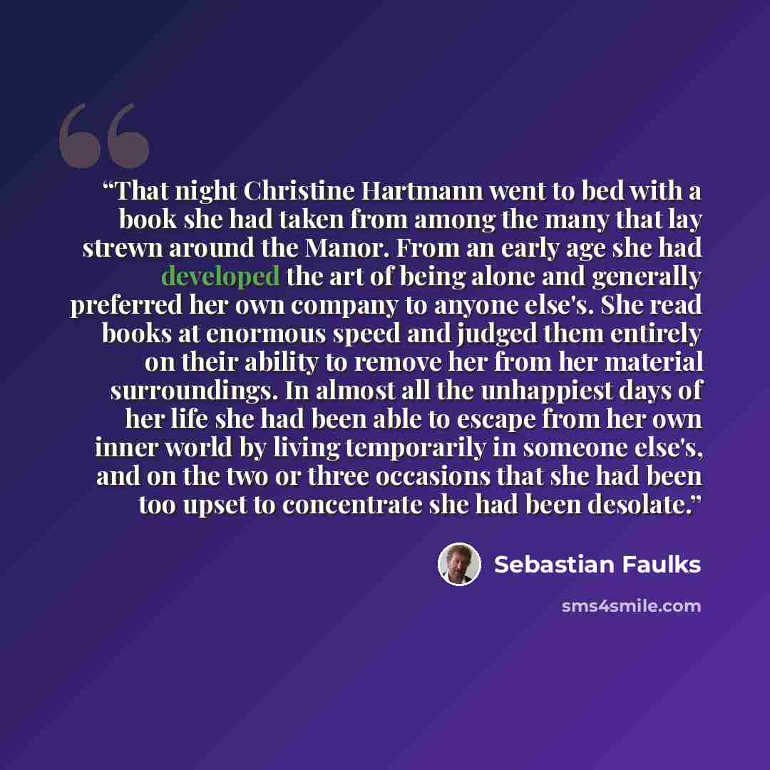 “That night Christine Hartmann went to bed with a book she had taken from among the many that lay strewn around the Manor. From an early age she had developed the art of being alone and generally preferred her own company to anyone else's. She read books at enormous speed and judged them entirely…” quote by Sebastian Faulks