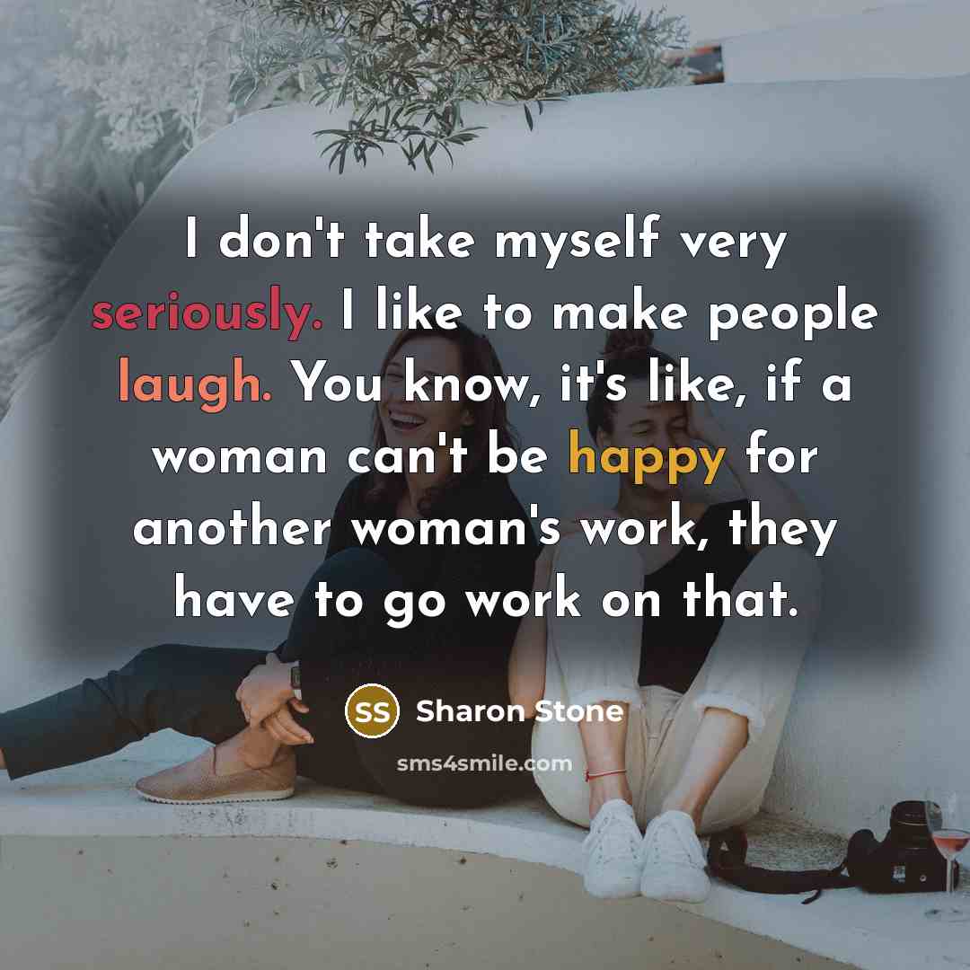 “I don't take myself very seriously. I like to make people laugh. You know, it's like, if a woman can't be happy for another woman's work, they have to go work on that.” quote by Sharon Stone