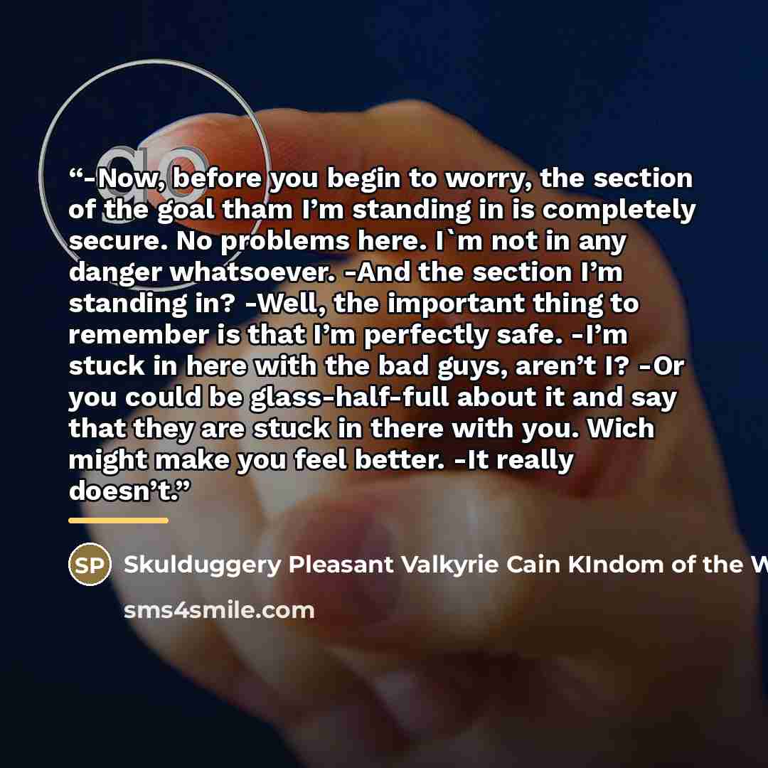 “-Now, before you begin to worry, the section of the goal tham I’m standing in is completely secure. No problems here. I'm not in any danger whatsoever. -And the section I’m standing in? -Well, the important thing to remember is that I’m perfectly safe. -I’m stuck in here with the bad guys, aren’t…” quote by Skulduggery Pleasant Valkyrie Cain KIndom of the Wicked