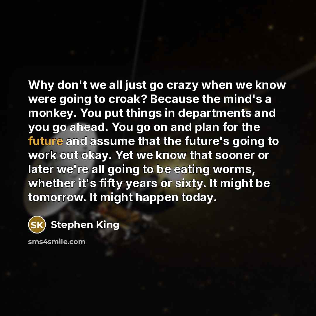 “Why don't we all just go crazy when we know were going to croak? Because the mind's a monkey. You put things in departments and you go ahead. You go on and plan for the future and assume that the future's going to work out okay. Yet we know that sooner or later we're all going to be eating worms…” quote by Stephen King