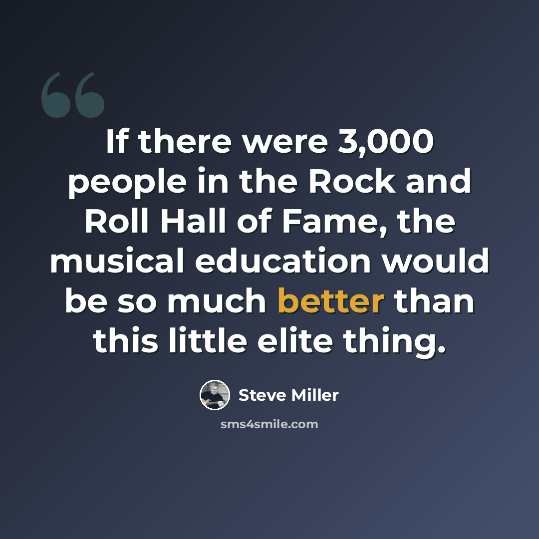 “If there were 3,000 people in the Rock and Roll Hall of Fame, the musical education would be so much better than this little elite thing.” quote by Steve Miller