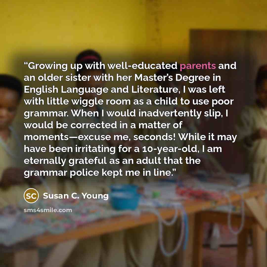 “Growing up with well-educated parents and an older sister with her Master’s Degree in English Language and Literature, I was left with little wiggle room as a child to use poor grammar. When I would inadvertently slip, I would be corrected in a matter of moments—excuse me, seconds! While it may…” quote by Susan C. Young
