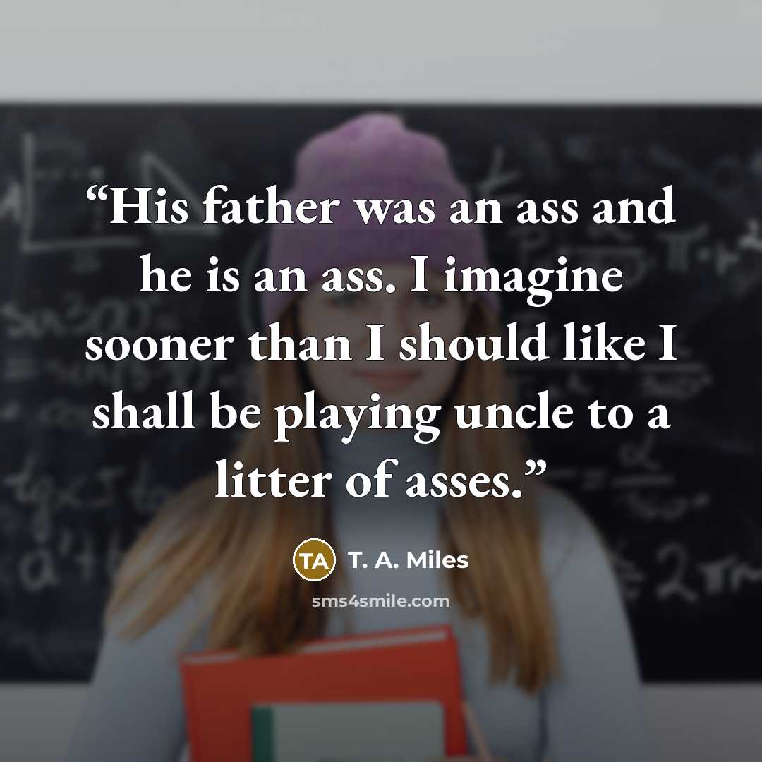 “His father was an ass and he is an ass. I imagine sooner than I should like I shall be playing uncle to a litter of asses.” quote by T. A. Miles