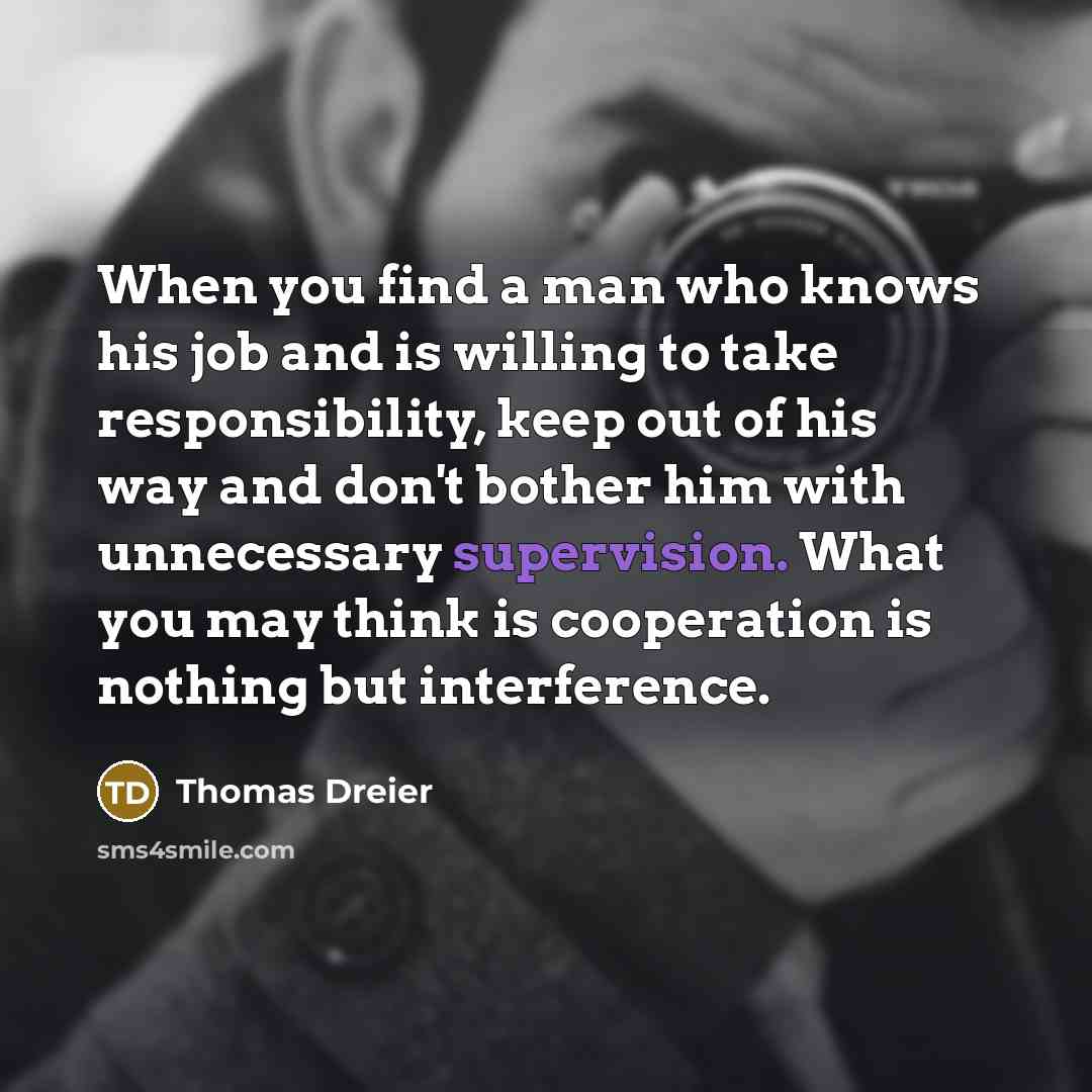 “When you find a man who knows his job and is willing to take responsibility, keep out of his way and don't bother him with unnecessary supervision. What you may think is cooperation is nothing but interference.” quote by Thomas Dreier