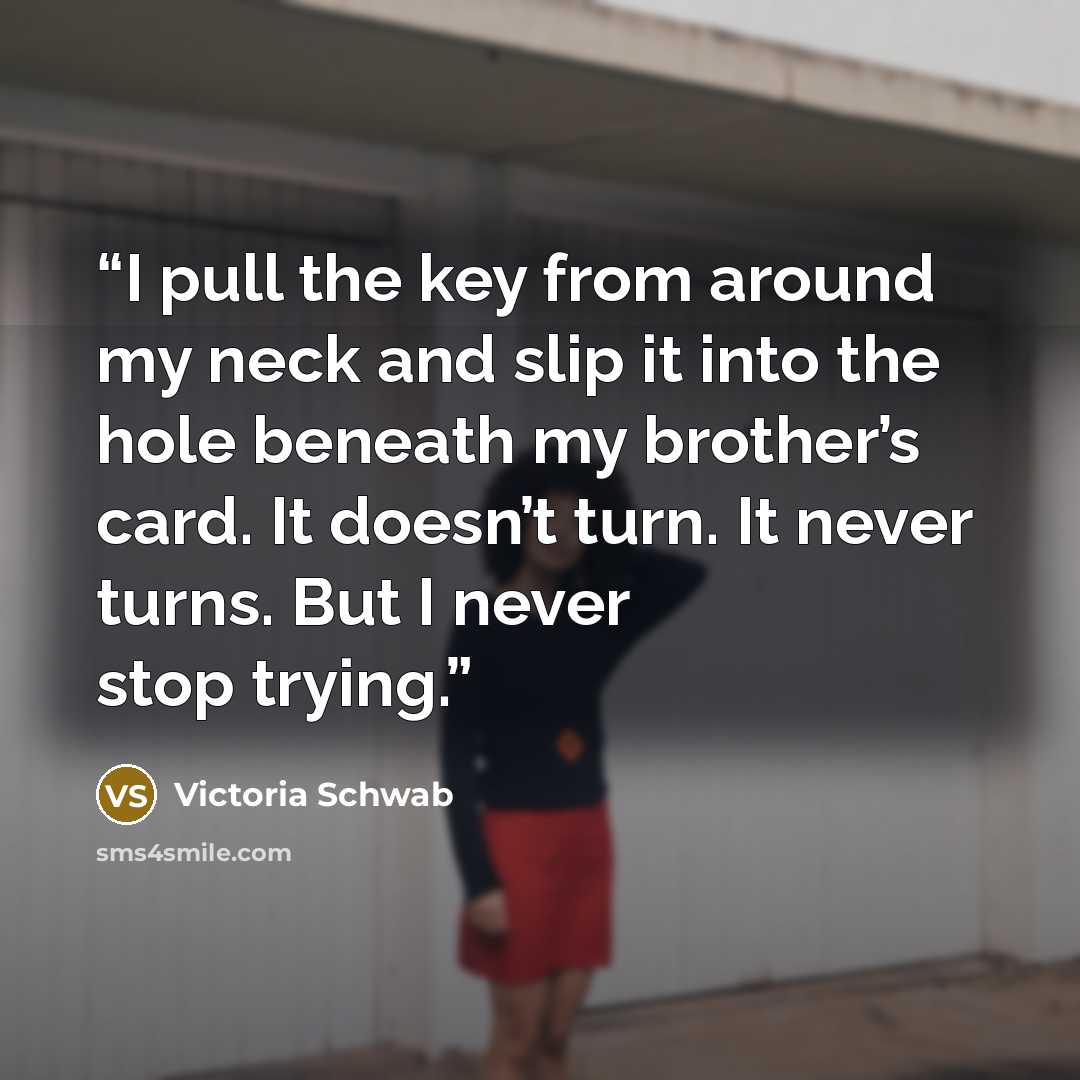 “I pull the key from around my neck and slip it into the hole beneath my brother’s card. It doesn’t turn. It never turns. But I never stop trying.” quote by Victoria Schwab