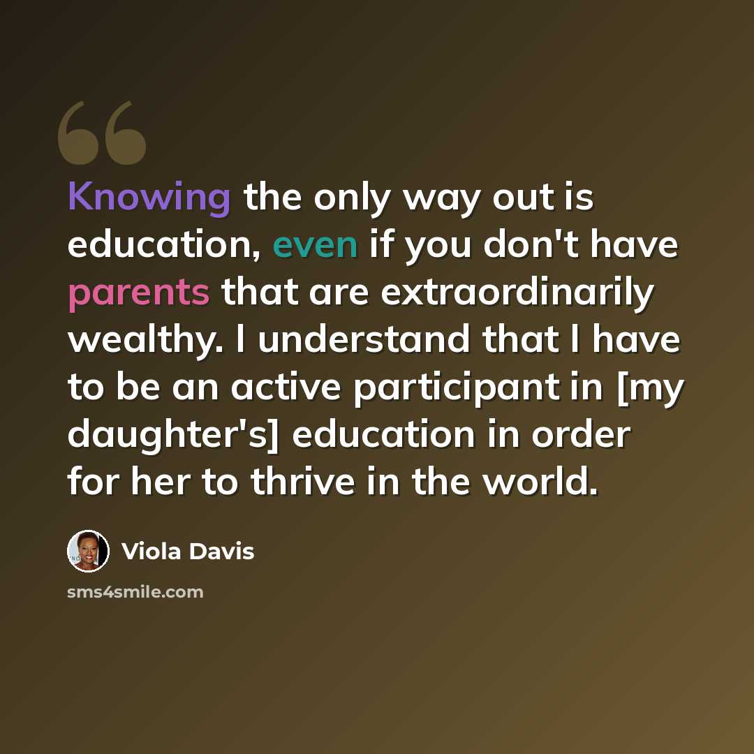 “Knowing the only way out is education, even if you don't have parents that are extraordinarily wealthy. I understand that I have to be an active participant in [my daughter's] education in order for her to thrive in the world.” quote by Viola Davis