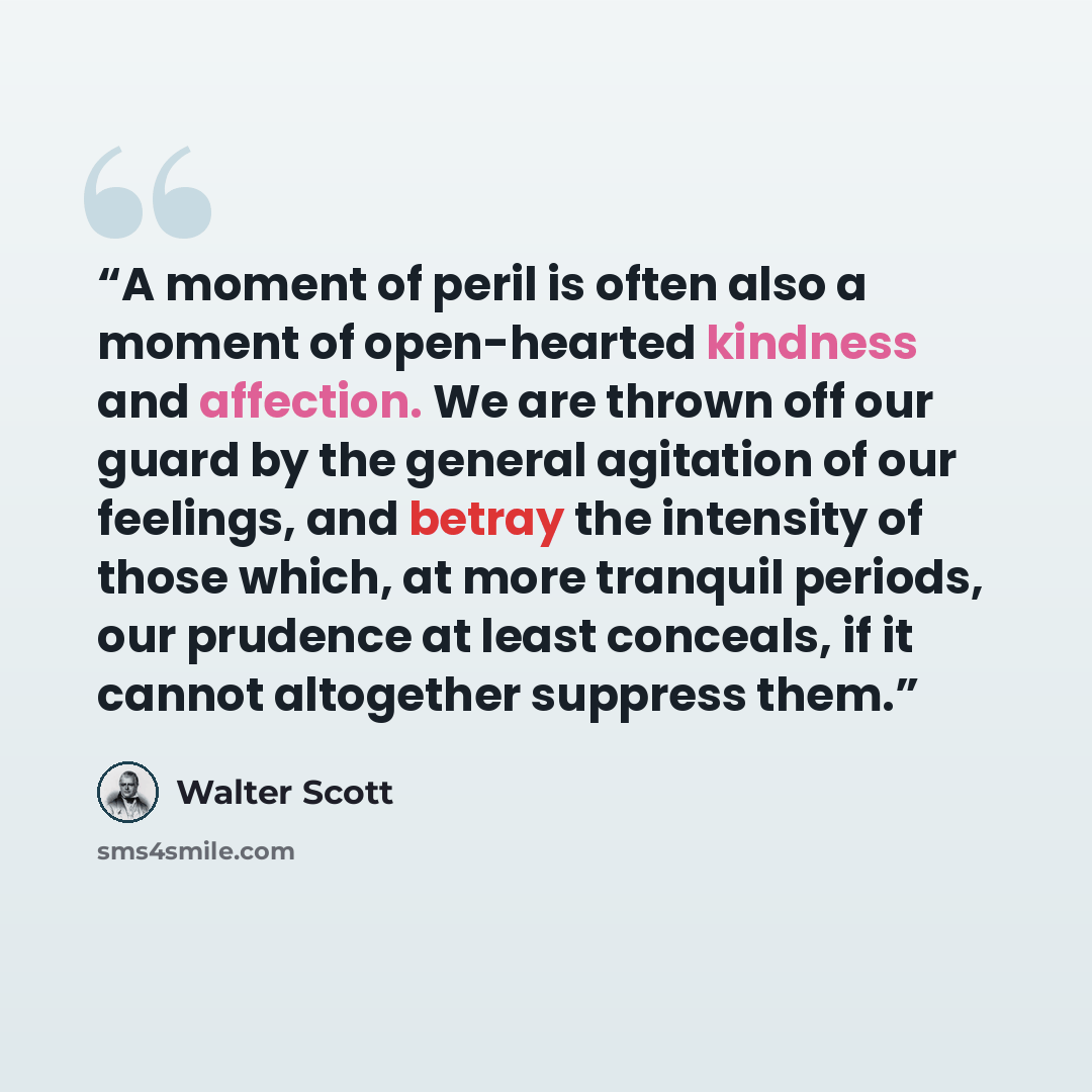 “A moment of peril is often also a moment of open-hearted kindness and affection. We are thrown off our guard by the general agitation of our feelings, and betray the intensity of those which, at more tranquil periods, our prudence at least conceals, if it cannot altogether suppress them.” quote by Walter Scott