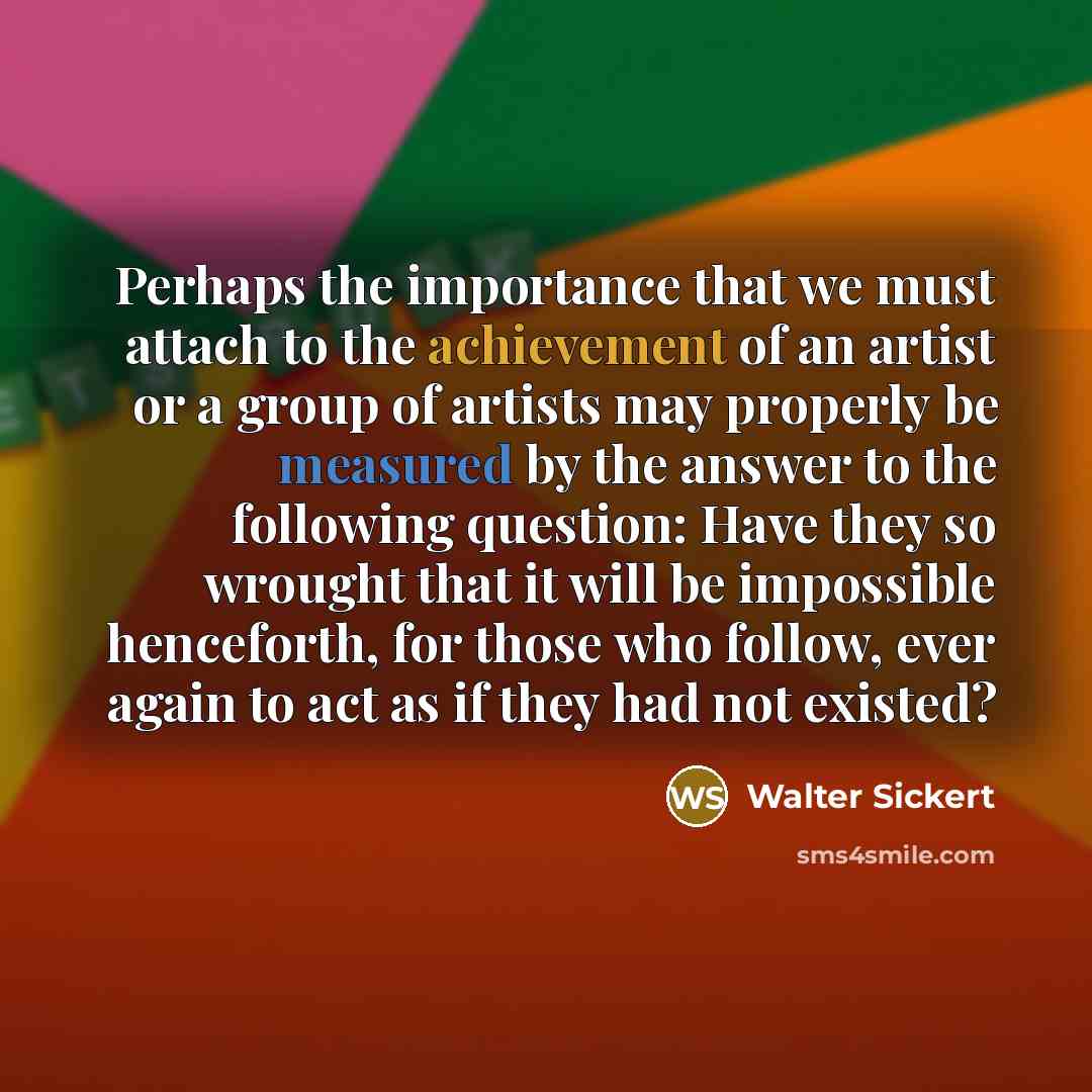 “Perhaps the importance that we must attach to the achievement of an artist or a group of artists may properly be measured by the answer to the following question: Have they so wrought that it will be impossible henceforth, for those who follow, ever again to act as if they had not existed?” quote by Walter Sickert