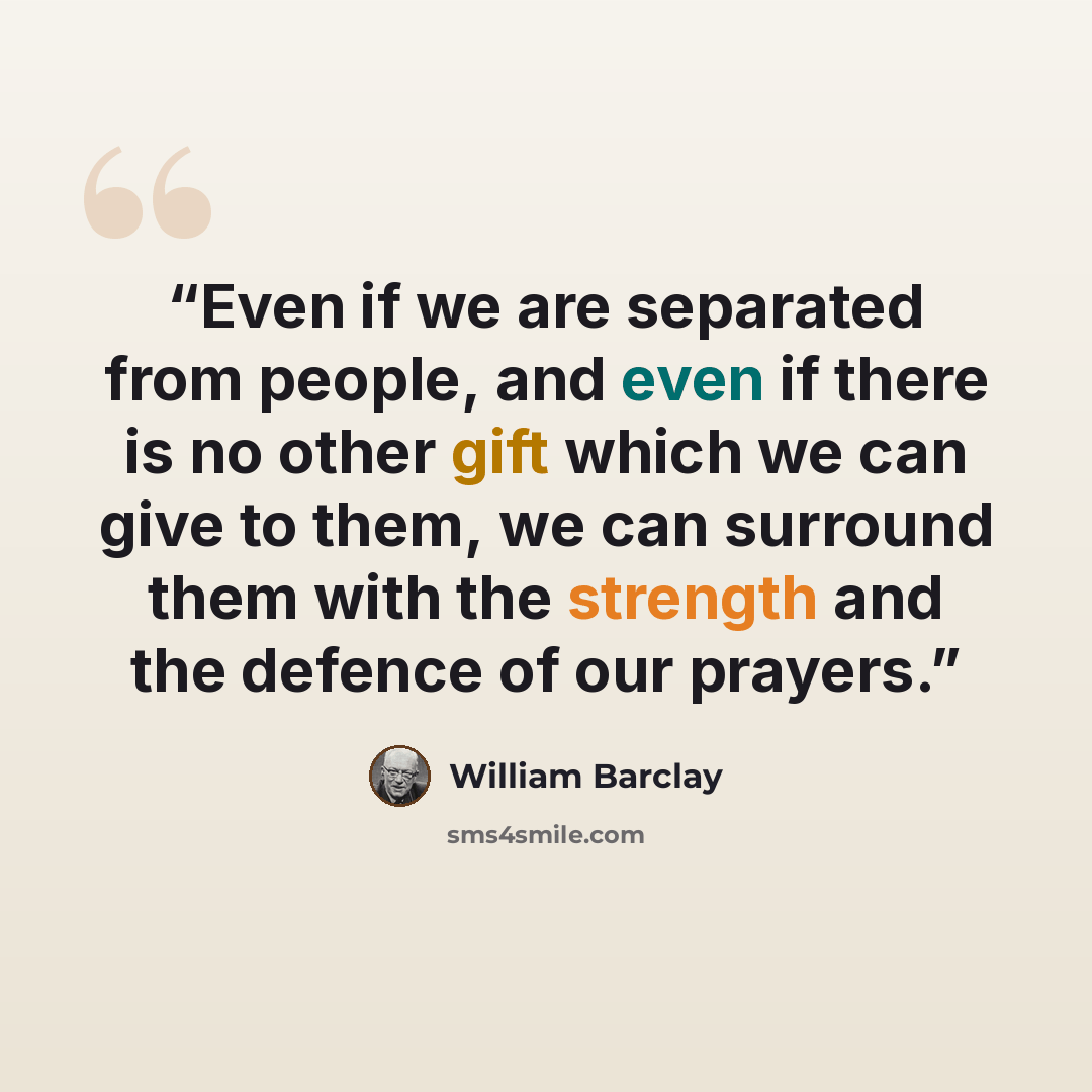 “Even if we are separated from people, and even if there is no other gift which we can give to them, we can surround them with the strength and the defence of our prayers.” quote by William Barclay