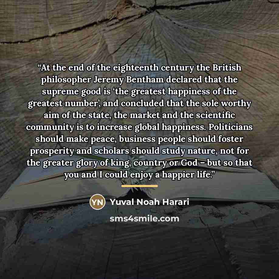 “At the end of the eighteenth century the British philosopher Jeremy Bentham declared that the supreme good is ‘the greatest happiness of the greatest number’, and concluded that the sole worthy aim of the state, the market and the scientific community is to increase global happiness. Politicians…” quote by Yuval Noah Harari