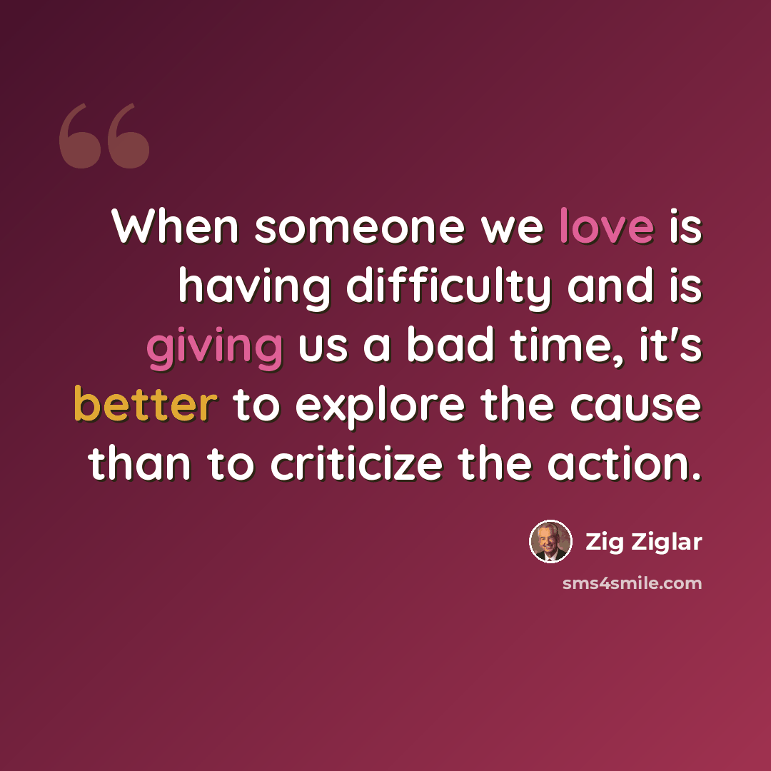 “When someone we love is having difficulty and is giving us a bad time, it's better to explore the cause than to criticize the action.” quote by Zig Ziglar