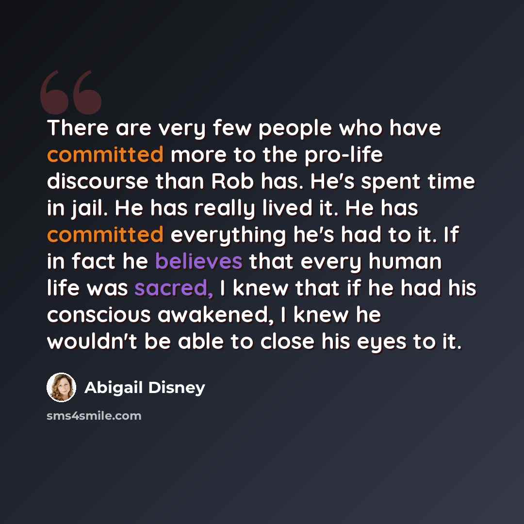 “There are very few people who have committed more to the pro-life discourse than Rob has. He's spent time in jail. He has really lived it. He has committed everything he's had to it. If in fact he believes that every human life was sacred, I knew that if he had his conscious awakened, I knew he…” quote by Abigail Disney