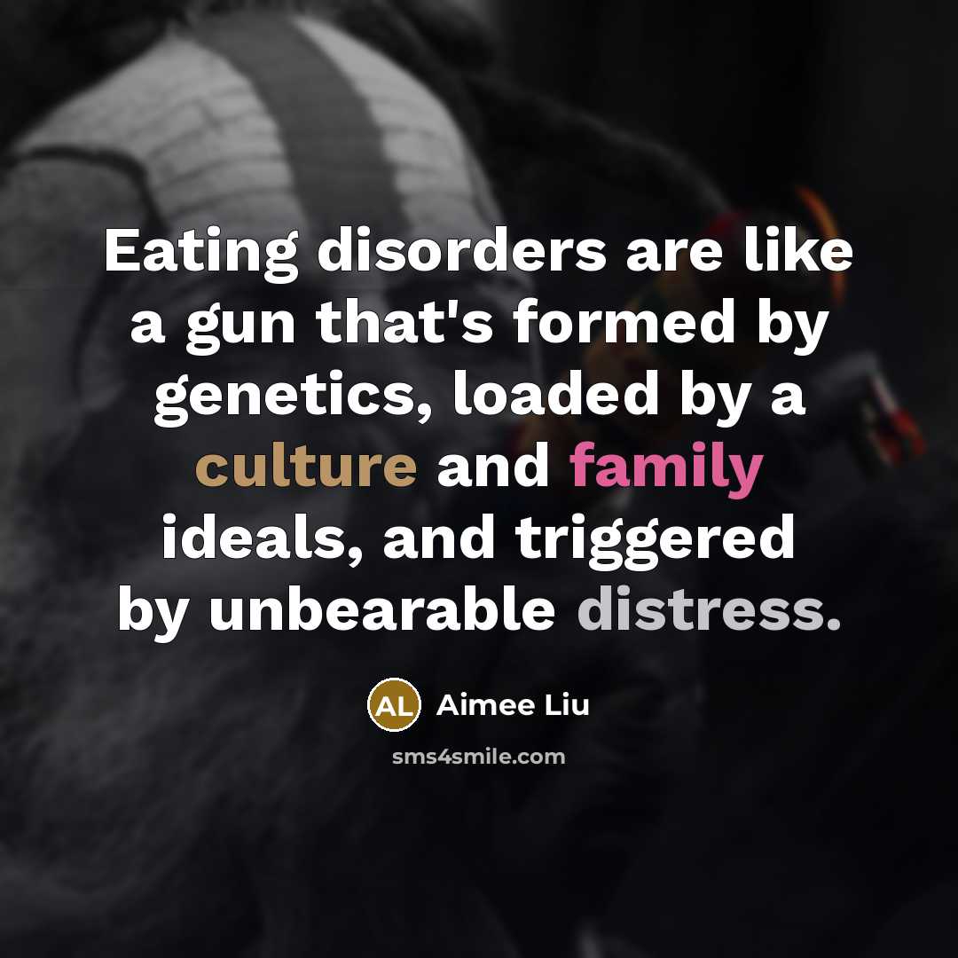 “Eating disorders are like a gun that's formed by genetics, loaded by a culture and family ideals, and triggered by unbearable distress.” quote by Aimee Liu